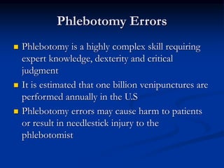 Phlebotomy Errors
 Phlebotomy is a highly complex skill requiring
expert knowledge, dexterity and critical
judgment
 It is estimated that one billion venipunctures are
performed annually in the U.S
 Phlebotomy errors may cause harm to patients
or result in needlestick injury to the
phlebotomist
 