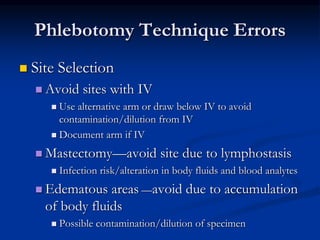 Phlebotomy Technique Errors
 Site Selection
 Avoid sites with IV
 Use alternative arm or draw below IV to avoid
contamination/dilution from IV
 Document arm if IV
 Mastectomy—avoid site due to lymphostasis
 Infection risk/alteration in body fluids and blood analytes
 Edematous areas —avoid due to accumulation
of body fluids
 Possible contamination/dilution of specimen
 