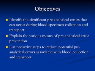 Objectives
 Identify the significant pre-analytical errors that
can occur during blood specimen collection and
transport
 Explain the various means of pre-analytical error
prevention
 List proactive steps to reduce potential pre-
analytical errors associated with blood collection
and transport
 