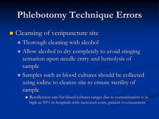 Phlebotomy Technique Errors
 Cleansing of venipuncture site
 Thorough cleaning with alcohol
 Allow alcohol to dry completely to avoid stinging
sensation upon needle entry and hemolysis of
sample
 Samples such as blood cultures should be collected
using iodine to cleanse site to ensure sterility of
sample
 Recollection rate for blood cultures ranges due to contamination is as
high as 50% in hospitals with increased costs, patient overtreatment
 