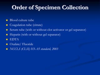 Order of Specimen Collection
 Blood culture tube
 Coagulation tube (citrate)
 Serum tube (with or without clot activator or gel separator)
 Heparin (with or without gel separator)
 EDTA
 Oxalate/ Fluoride
 NCCLS (CLSI) H3-A5 standard, 2003
 