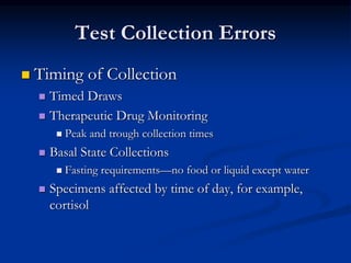 Test Collection Errors
 Timing of Collection
 Timed Draws
 Therapeutic Drug Monitoring
 Peak and trough collection times
 Basal State Collections
 Fasting requirements—no food or liquid except water
 Specimens affected by time of day, for example,
cortisol
 