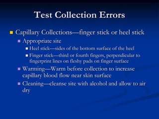 Test Collection Errors
 Capillary Collections—finger stick or heel stick
 Appropriate site
 Heel stick—sides of the bottom surface of the heel
 Finger stick—third or fourth fingers, perpendicular to
fingerprint lines on fleshy pads on finger surface
 Warming—Warm before collection to increase
capillary blood flow near skin surface
 Cleaning—cleanse site with alcohol and allow to air
dry
 