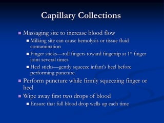 Capillary Collections
 Massaging site to increase blood flow
 Milking site can cause hemolysis or tissue fluid
contamination
 Finger sticks—roll fingers toward fingertip at 1st finger
joint several times
 Heel sticks—gently squeeze infant’s heel before
performing puncture.
 Perform puncture while firmly squeezing finger or
heel
 Wipe away first two drops of blood
 Ensure that full blood drop wells up each time
 
