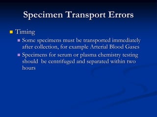 Specimen Transport Errors
 Timing
 Some specimens must be transported immediately
after collection, for example Arterial Blood Gases
 Specimens for serum or plasma chemistry testing
should be centrifuged and separated within two
hours
 