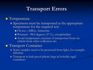 Transport Errors
 Temperature
 Specimens must be transported at the appropriate
temperature for the required test
 On ice—ABGs, Ammonia
 Warmed --98.6 degrees (37 C), cryoglobulins
 Avoid temperature extremes if transported from via
vehicle from other collection site
 Transport Container
 Some samples need to be protected from light, for example,
bilirubin
 Transport in leak-proof plastic bags in lockable rigid
containers
 