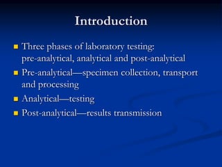 Introduction
 Three phases of laboratory testing:
pre-analytical, analytical and post-analytical
 Pre-analytical—specimen collection, transport
and processing
 Analytical—testing
 Post-analytical—results transmission
 