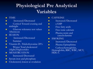 Physiological Pre Analytical
Variables
 TIME
 Increased/Decreased
 Cortisol Toward evening and
midnight
 Glucose tolerance test values
Afternoon
 SEASON
 Increased/Decreased
 Summer
 Vitamin-D , Triidothyronine 20%
 Winter Total cholesterol
(slight)Triglycerides
 MENSTRUATION
 Increased/Decreased
 Serum iron and phosphate
 Cholesterol, lowest at ovulation
 CAFFEINE
 Increased/Decreased
 cAMP
 Free fatty acids
 Free ionic calcium
 Plasma renin and
catecholamine
 SMOKING
 Increased/Decreased
 Plasma Epinephrine
 Carboxyhemoglobin,
Hemoglobin, RBC, WBC, MCV,
HDL-C
 