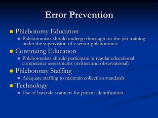 Error Prevention
 Phlebotomy Education
 Phlebotomists should undergo thorough on-the-job training
under the supervision of a senior phlebotomist
 Continuing Education
 Phlebotomists should participate in regular educational
competency assessments (written and observational)
 Phlebotomy Staffing
 Adequate staffing to maintain collection standards
 Technology
 Use of barcode scanners for patient identification
 