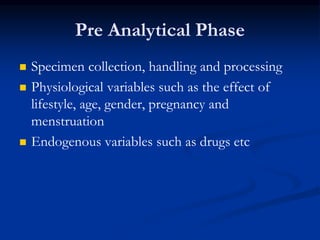 Pre Analytical Phase
 Specimen collection, handling and processing
 Physiological variables such as the effect of
lifestyle, age, gender, pregnancy and
menstruation
 Endogenous variables such as drugs etc
 