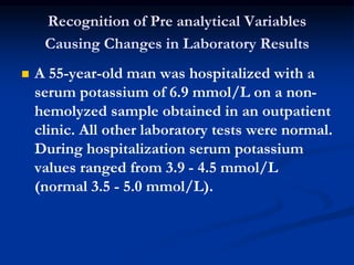 Recognition of Pre analytical Variables
Causing Changes in Laboratory Results
 A 55-year-old man was hospitalized with a
serum potassium of 6.9 mmol/L on a non-
hemolyzed sample obtained in an outpatient
clinic. All other laboratory tests were normal.
During hospitalization serum potassium
values ranged from 3.9 - 4.5 mmol/L
(normal 3.5 - 5.0 mmol/L).
 