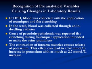 Recognition of Pre analytical Variables
Causing Changes in Laboratory Results
 In OPD, blood was collected with the application
of tourniquet and fist clenching
 In the ward, blood was collected through an in-
dwelling catheter
 Cause of pseudohyperkalemia was repeated fist
clenching during tourniquet application intended
to make the veins prominent
 The contraction of forearm muscles causes release
of potassium. This effect can lead to a 1-2 mmol/L
increase in potassium with as much as 2.7 mmol/L
increase
 