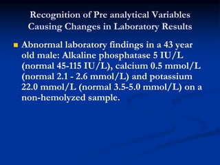 Recognition of Pre analytical Variables
Causing Changes in Laboratory Results
 Abnormal laboratory findings in a 43 year
old male: Alkaline phosphatase 5 IU/L
(normal 45-115 IU/L), calcium 0.5 mmol/L
(normal 2.1 - 2.6 mmol/L) and potassium
22.0 mmol/L (normal 3.5-5.0 mmol/L) on a
non-hemolyzed sample.
 