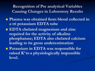 Recognition of Pre analytical Variables
Causing Changes in Laboratory Results
 Plasma was obtained from blood collected in
a tri potassium EDTA tube
 EDTA chelated magnesium and zinc
required for the activity of alkaline
phosphatase; EDTA also chelated calcium
leading to its gross underestimation
 Potassium in EDTA was responsible for
raised K+to a physiologically impossible
level.
 