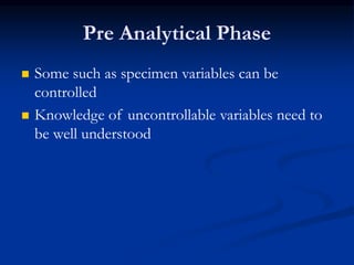 Pre Analytical Phase
 Some such as specimen variables can be
controlled
 Knowledge of uncontrollable variables need to
be well understood
 