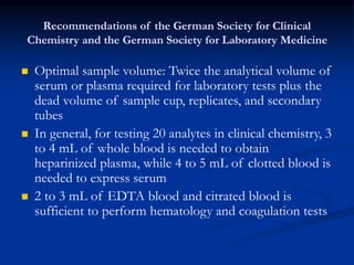 Recommendations of the German Society for Clinical
Chemistry and the German Society for Laboratory Medicine
 Optimal sample volume: Twice the analytical volume of
serum or plasma required for laboratory tests plus the
dead volume of sample cup, replicates, and secondary
tubes
 In general, for testing 20 analytes in clinical chemistry, 3
to 4 mL of whole blood is needed to obtain
heparinized plasma, while 4 to 5 mL of clotted blood is
needed to express serum
 2 to 3 mL of EDTA blood and citrated blood is
sufficient to perform hematology and coagulation tests
 