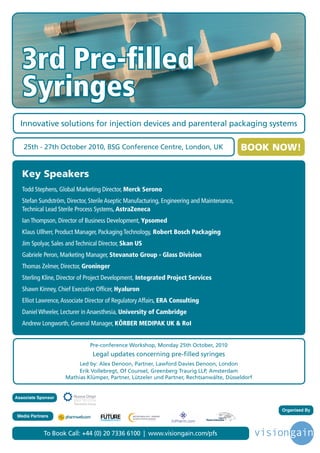 3rd Pre-ﬁlled
   Syringes
  Innovative solutions for injection devices and parenteral packaging systems

   25th - 27th October 2010, BSG Conference Centre, London, UK                               BOOK NOW!

   Key Speakers
   Todd Stephens, Global Marketing Director, Merck Serono
   Stefan Sundström, Director, Sterile Aseptic Manufacturing, Engineering and Maintenance,
   Technical Lead Sterile Process Systems, AstraZeneca
   Ian Thompson, Director of Business Development, Ypsomed
   Klaus Ullherr, Product Manager, Packaging Technology, Robert Bosch Packaging
   Jim Spolyar, Sales and Technical Director, Skan US
   Gabriele Peron, Marketing Manager, Stevanato Group - Glass Division
   Thomas Zelmer, Director, Groninger
   Sterling Kline, Director of Project Development, Integrated Project Services
   Shawn Kinney, Chief Executive Ofﬁcer, Hyaluron
   Elliot Lawrence, Associate Director of Regulatory Affairs, ERA Consulting
   Daniel Wheeler, Lecturer in Anaesthesia, University of Cambridge
   Andrew Longworth, General Manager, KÖRBER MEDIPAK UK & RoI


                               Pre-conference Workshop, Monday 25th October, 2010
                                Legal updates concerning pre-filled syringes
                          Led by: Alex Denoon, Partner, Lawford Davies Denoon, London
                          Erik Vollebregt, Of Counsel, Greenberg Traurig LLP, Amsterdam
                     Mathias Klümper, Partner, Lützeler und Partner, Rechtsanwälte, Düsseldorf


Associate Sponsor

                                                                                                   Organised By
                                     Driving the Industry Forward | www.futurepharmaus.com




 Media Partners



            To Book Call: +44 (0) 20 7336 6100 | www.visiongain.com/pfs
 