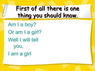 First of all there is one thing you should know. Am I a boy? Or am I a girl? Well I will tell you. I am a girl 