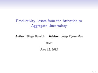 Productivity Losses from the Attention to
         Aggregate Uncertainty

Author: Diego Daruich     Advisor: Josep Pijoan-Mas

                        CEMFI


                 June 12, 2012




                                                      1 / 27
 