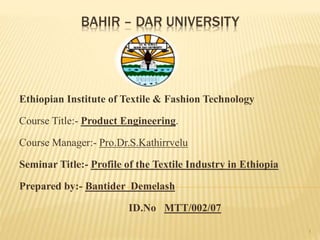 BAHIR – DAR UNIVERSITY
Ethiopian Institute of Textile & Fashion Technology
Course Title:- Product Engineering.
Course Manager:- Pro.Dr.S.Kathirrvelu
Seminar Title:- Profile of the Textile Industry in Ethiopia
Prepared by:- Bantider Demelash
ID.No MTT/002/07
1
 