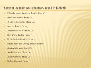 Same of the main textile industry found in Ethiopia
 Ethio-Japanese Synthetic Textile Share Co.
 Bahir Dar Textile Share Co.
 Kombolcha Textile Share Co.
 Awassa Textile Factory
 Arbaminch Textile Share Co.
 Dire Dawa Textile Factory
 DebreBerhan Blanket Factory
 Ediget Yarn and Sewing Thread Factory
 Adei Ababa Yarn Share Co.
 Akaki Garment Share Co.
 Addis Garment Share Co
 Gulele Garment Factory
10
 