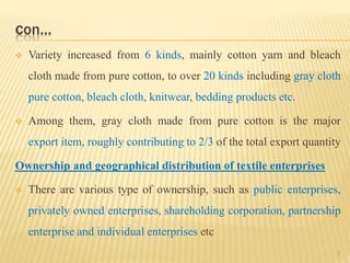 con…
 Variety increased from 6 kinds, mainly cotton yarn and bleach
cloth made from pure cotton, to over 20 kinds including gray cloth
pure cotton, bleach cloth, knitwear, bedding products etc.
 Among them, gray cloth made from pure cotton is the major
export item, roughly contributing to 2/3 of the total export quantity
Ownership and geographical distribution of textile enterprises
 There are various type of ownership, such as public enterprises,
privately owned enterprises, shareholding corporation, partnership
enterprise and individual enterprises etc
7
 