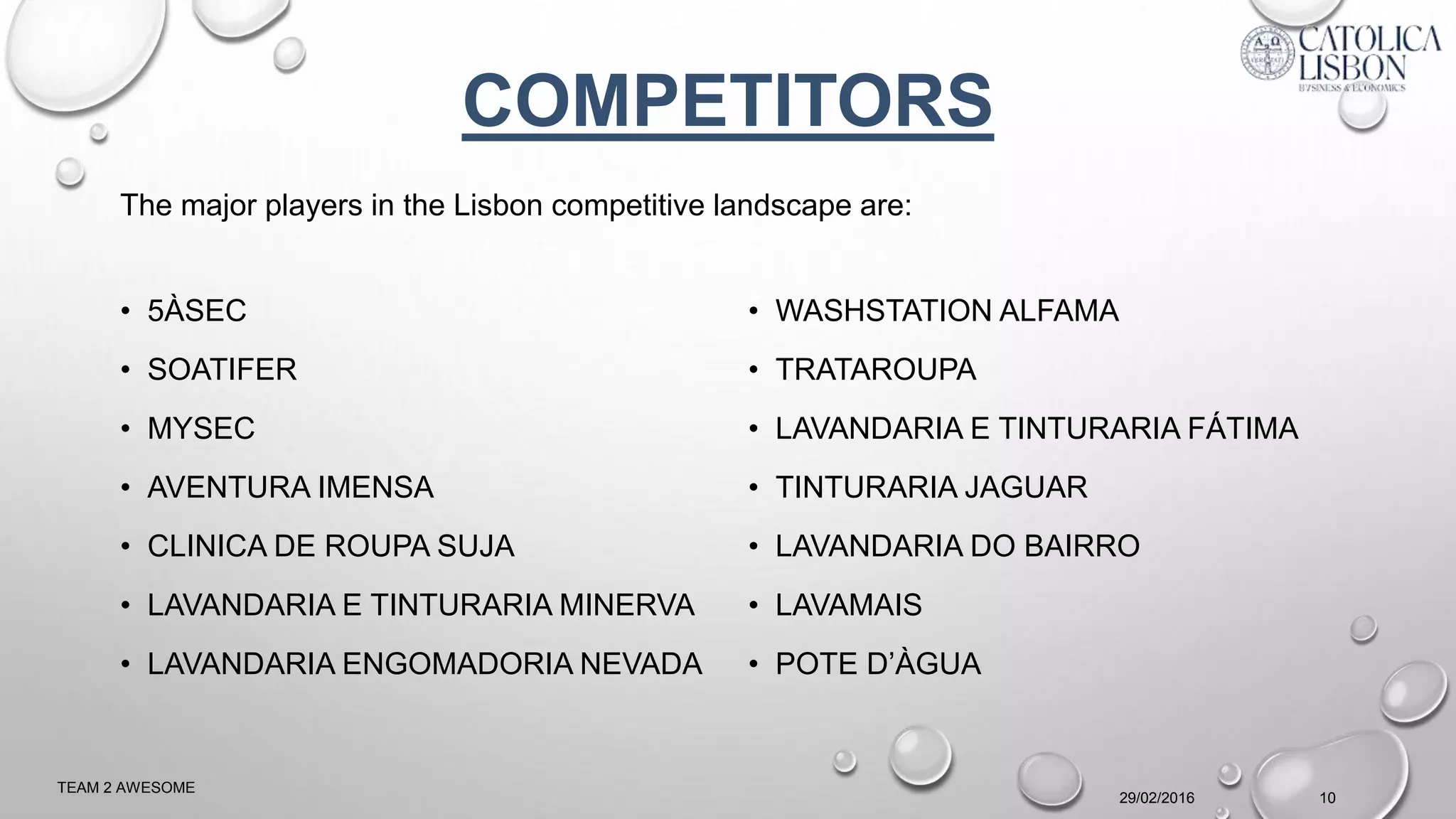 • 5ÀSEC
• SOATIFER
• MYSEC
• AVENTURA IMENSA
• CLINICA DE ROUPA SUJA
• LAVANDARIA E TINTURARIA MINERVA
• LAVANDARIA ENGOMADORIA NEVADA
• WASHSTATION ALFAMA
• TRATAROUPA
• LAVANDARIA E TINTURARIA FÁTIMA
• TINTURARIA JAGUAR
• LAVANDARIA DO BAIRRO
• LAVAMAIS
• POTE D’ÀGUA
29/02/2016
TEAM 2 AWESOME
10
COMPETITORS
The major players in the Lisbon competitive landscape are:
 