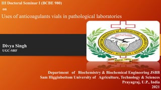 III Doctoral Seminar I (BCBE 980)
on
Uses of anticoagulants vials in pathological laboratories
Divya Singh
UGC-SRF
Department of Biochemistry & Biochemical Engineering JSBB
Sam Higginbottom University of Agriculture, Technology & Sciences
Prayagraj, U.P., India
2021
 