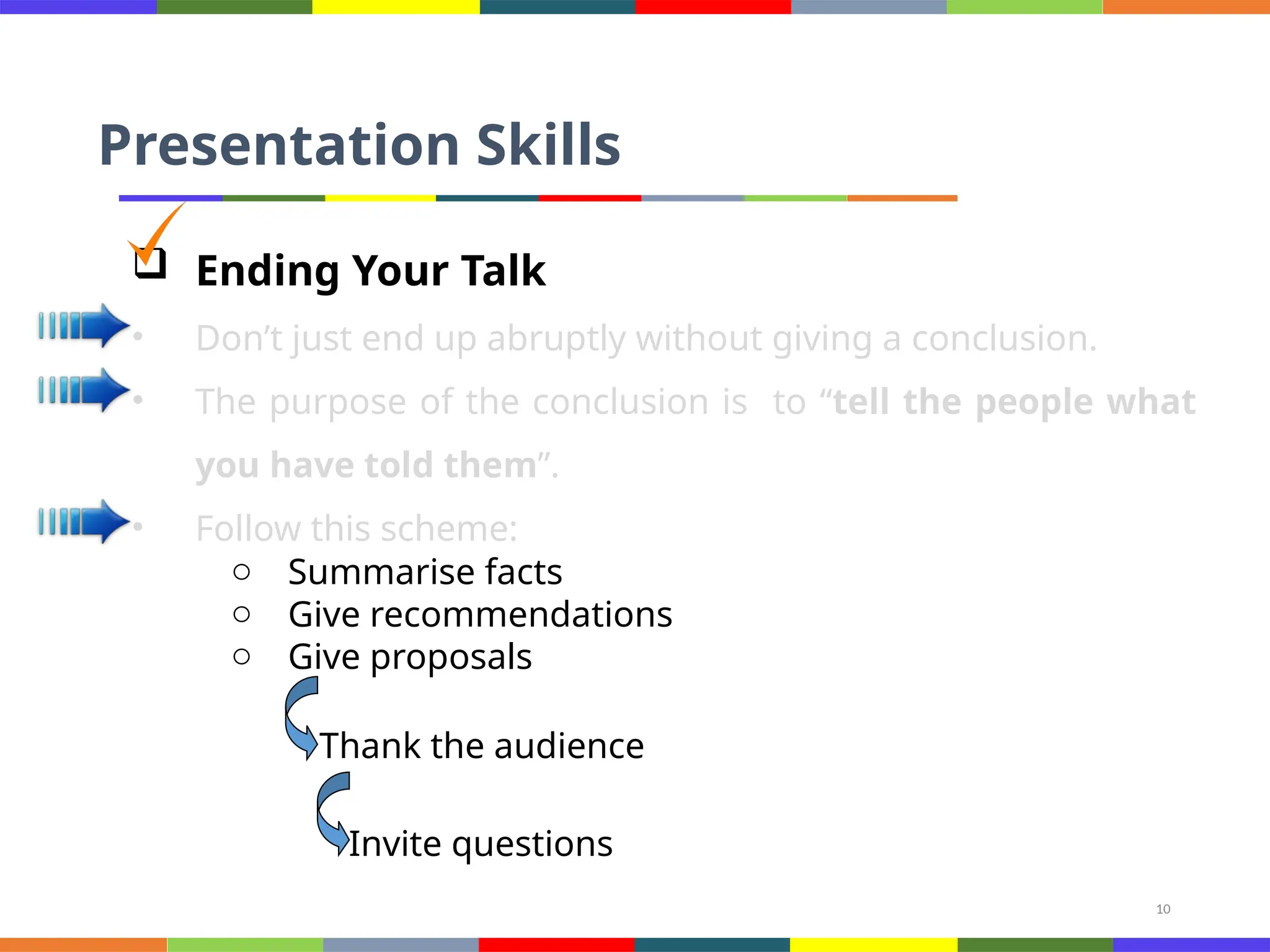 10
Presentation Skills
 Ending Your Talk
• Don’t just end up abruptly without giving a conclusion.
• The purpose of the conclusion is to “tell the people what
you have told them”.
• Follow this scheme:
o Summarise facts
o Give recommendations
o Give proposals
Thank the audience
Invite questions
 