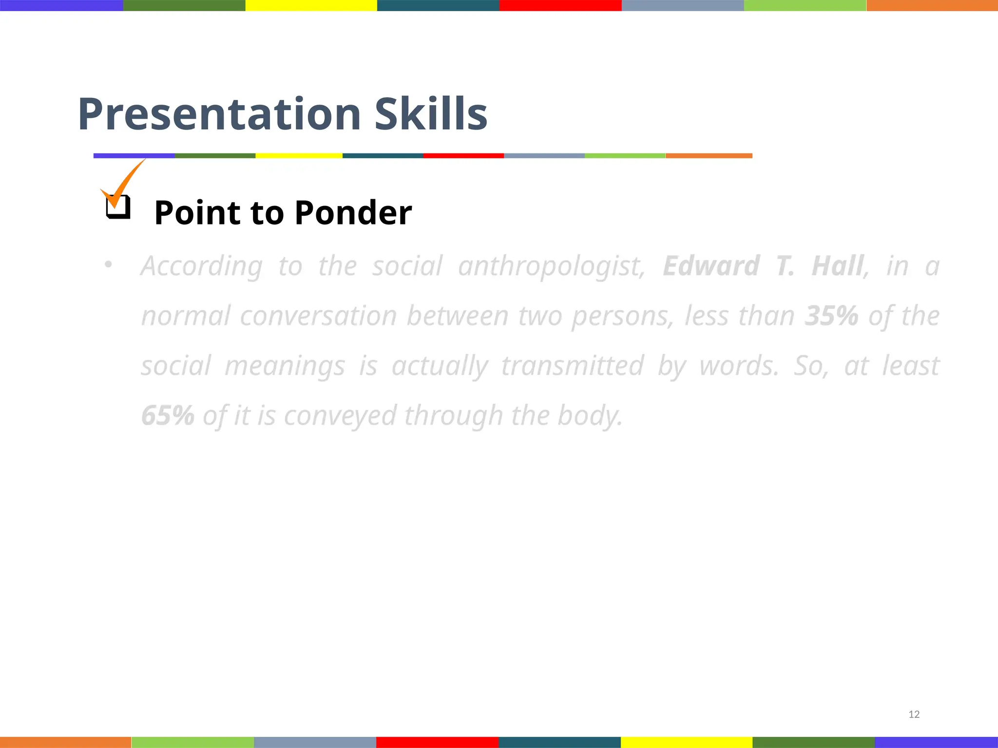 12
Presentation Skills
 Point to Ponder
• According to the social anthropologist, Edward T. Hall, in a
normal conversation between two persons, less than 35% of the
social meanings is actually transmitted by words. So, at least
65% of it is conveyed through the body.
 