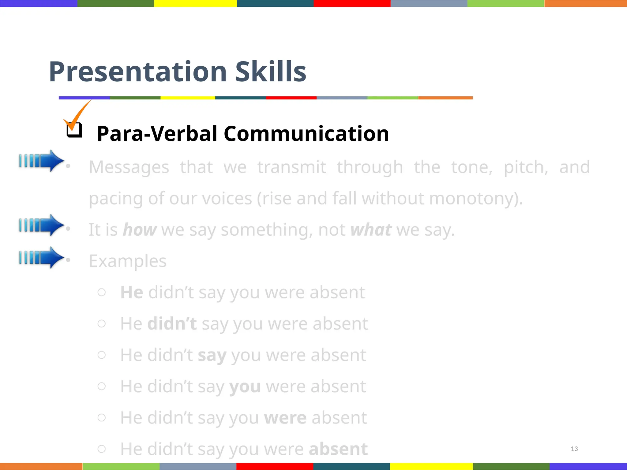 13
Presentation Skills
 Para-Verbal Communication
• Messages that we transmit through the tone, pitch, and
pacing of our voices (rise and fall without monotony).
• It is how we say something, not what we say.
• Examples
o He didn’t say you were absent
o He didn’t say you were absent
o He didn’t say you were absent
o He didn’t say you were absent
o He didn’t say you were absent
o He didn’t say you were absent
 