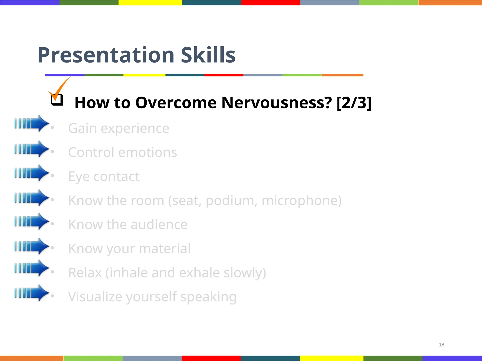 18
Presentation Skills
 How to Overcome Nervousness? [2/3]
• Gain experience
• Control emotions
• Eye contact
• Know the room (seat, podium, microphone)
• Know the audience
• Know your material
• Relax (inhale and exhale slowly)
• Visualize yourself speaking
 