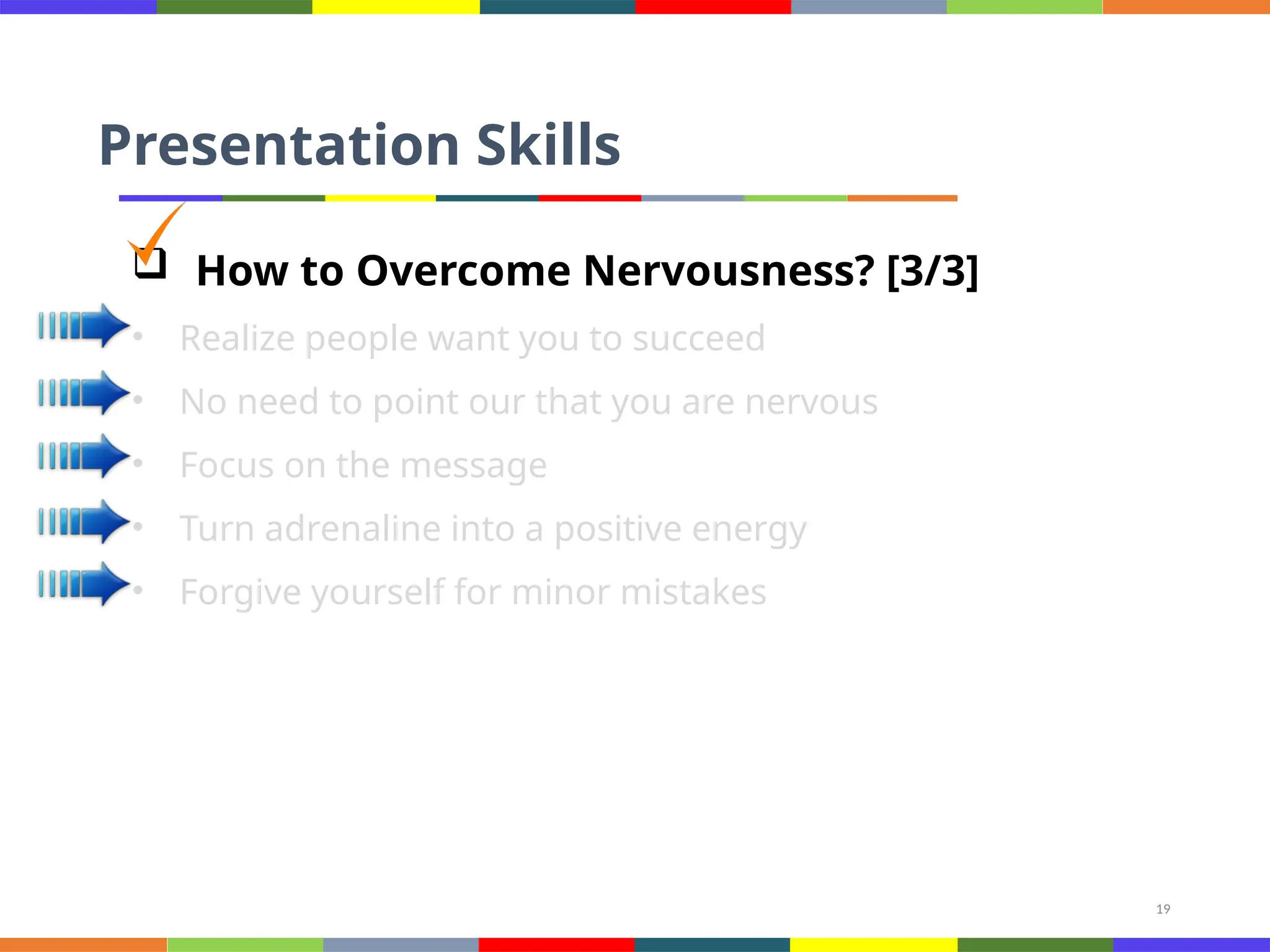 19
Presentation Skills
 How to Overcome Nervousness? [3/3]
• Realize people want you to succeed
• No need to point our that you are nervous
• Focus on the message
• Turn adrenaline into a positive energy
• Forgive yourself for minor mistakes
 