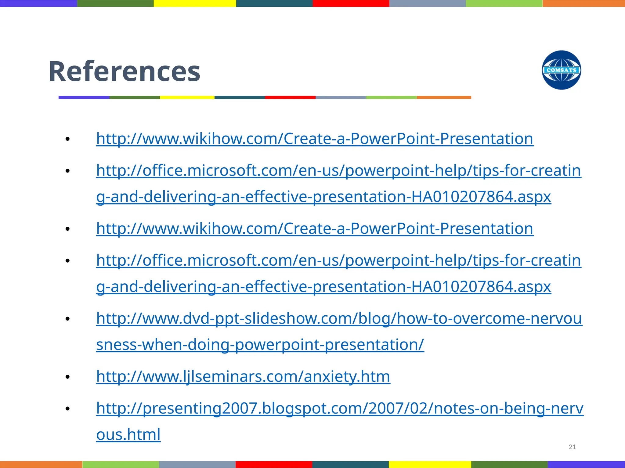 21
References
• http://www.wikihow.com/Create-a-PowerPoint-Presentation
• http://office.microsoft.com/en-us/powerpoint-help/tips-for-creatin
g-and-delivering-an-effective-presentation-HA010207864.aspx
• http://www.wikihow.com/Create-a-PowerPoint-Presentation
• http://office.microsoft.com/en-us/powerpoint-help/tips-for-creatin
g-and-delivering-an-effective-presentation-HA010207864.aspx
• http://www.dvd-ppt-slideshow.com/blog/how-to-overcome-nervou
sness-when-doing-powerpoint-presentation/
• http://www.ljlseminars.com/anxiety.htm
• http://presenting2007.blogspot.com/2007/02/notes-on-being-nerv
ous.html
 