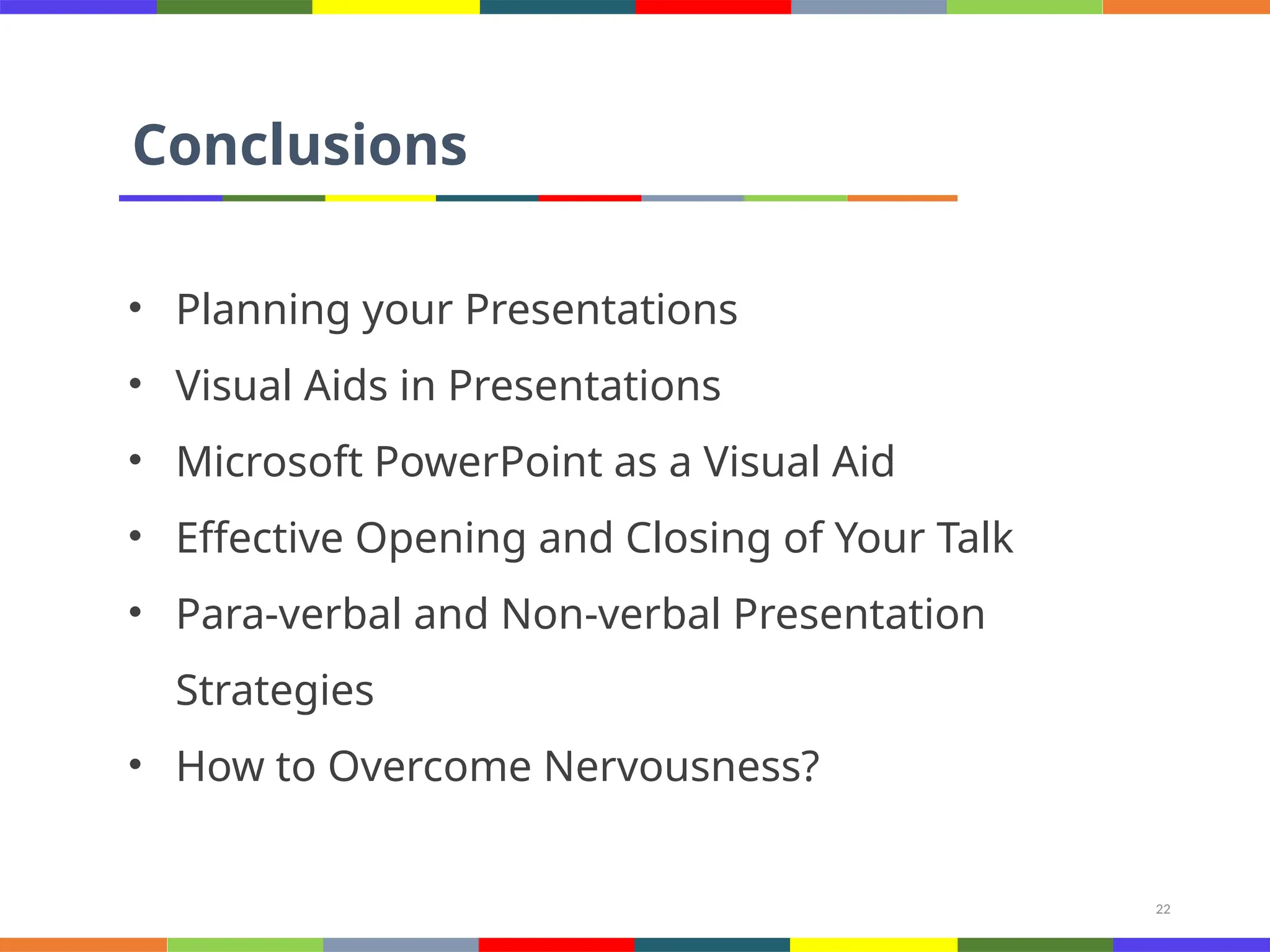 22
Conclusions
• Planning your Presentations
• Visual Aids in Presentations
• Microsoft PowerPoint as a Visual Aid
• Effective Opening and Closing of Your Talk
• Para-verbal and Non-verbal Presentation
Strategies
• How to Overcome Nervousness?
 