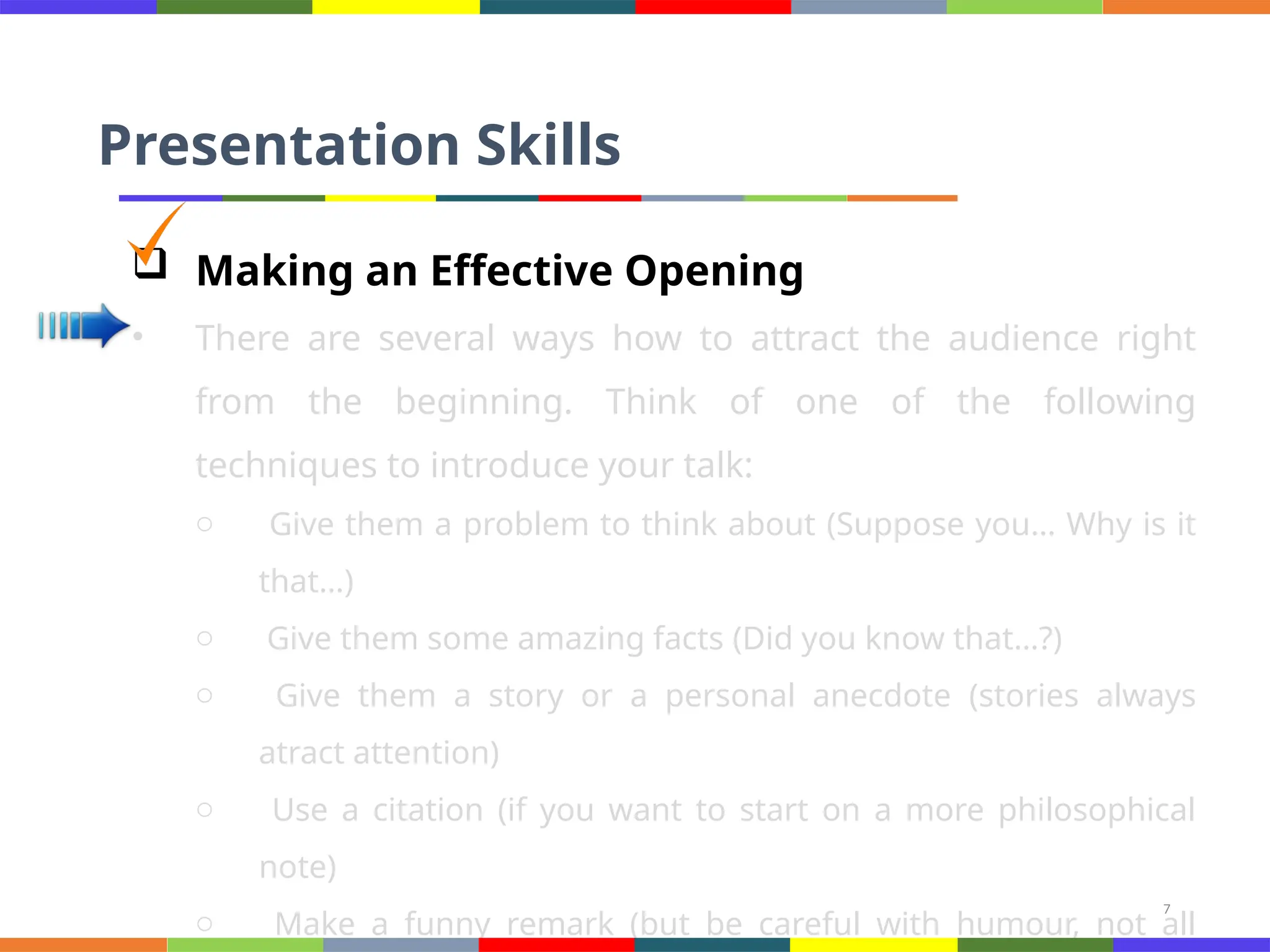 7
Presentation Skills
 Making an Effective Opening
• There are several ways how to attract the audience right
from the beginning. Think of one of the following
techniques to introduce your talk:
o Give them a problem to think about (Suppose you… Why is it
that…)
o Give them some amazing facts (Did you know that…?)
o Give them a story or a personal anecdote (stories always
atract attention)
o Use a citation (if you want to start on a more philosophical
note)
o Make a funny remark (but be careful with humour, not all
 