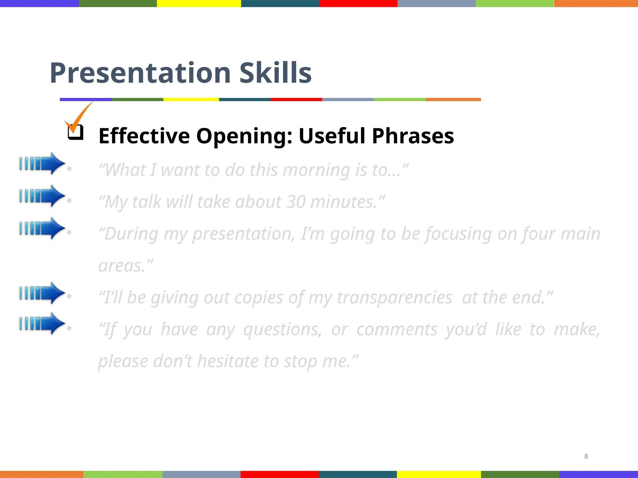 8
Presentation Skills
 Effective Opening: Useful Phrases
• “What I want to do this morning is to…”
• “My talk will take about 30 minutes.”
• “During my presentation, I’m going to be focusing on four main
areas.”
• “I’ll be giving out copies of my transparencies at the end.”
• “If you have any questions, or comments you’d like to make,
please don’t hesitate to stop me.”
 