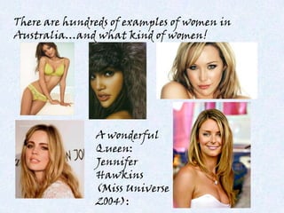 There are hundreds of examples of women in
Australia…and what kind of women!




               A wonderful
               Queen:
               Jennifer
               Hawkins
               (Miss Universe
               2004):
 