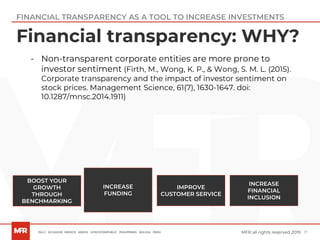17MFR all rights reserved 2019
Financial transparency: WHY?
BOOST YOUR
GROWTH
THROUGH
BENCHMARKING
IMPROVE
CUSTOMER SERVICE
INCREASE
FUNDING
INCREASE
FINANCIAL
INCLUSION
- Non-transparent corporate entities are more prone to
investor sentiment (Firth, M., Wong, K. P., & Wong, S. M. L. (2015).
Corporate transparency and the impact of investor sentiment on
stock prices. Management Science, 61(7), 1630-1647. doi:
10.1287/mnsc.2014.1911)
FINANCIAL TRANSPARENCY AS A TOOL TO INCREASE INVESTMENTS
 