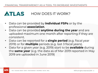 25MFR all rights reserved 2019
FINANCIAL TRANSPARENCY AS A TOOL TO INCREASE INVESTMENTS
• Data can be provided by individual FSPs or by the
professional association.
• Data can be provided anytime during the year and are
uploaded maximum one month after reporting if they are
consistent.
• Data can be reported for a single period (e.g. fiscal year
2019) or for multiple periods (e.g. last 3 fiscal years).
• Data for a given year (e.g. 2019) start to be available during
the same year (e.g. the data as of Mar 2019 reported in May
2019 are uploaded in June 2019)
HOW DOES IT WORK?
 