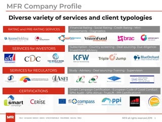 6MFR all rights reserved 2019
Diverse variety of services and client typologies
MFR Company Profile
RATING and PRE-RATING SERVICES
CERTIFICATIONS
SERVICES for INVESTORS
SERVICES for REGULATORS
Financial Rating • Social Rating • Credit Rating • Mini-
assessments • Diagnostics
Subscription • Country screening • Deal sourcing• Due diligence•
Investment advisory
Study • Advisory • Deal sourcing• Training • Supervision
Smart Campaign Certification • European Code of Good Conduct
SPI4 Audit • SPI4 Alinus • TrueLift • PPI Certification®
 