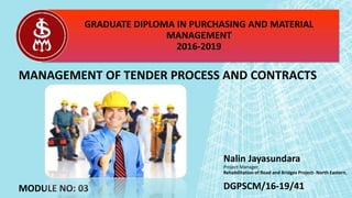 Nalin Jayasundara
Project Manager,
Rehabilitation of Road and Bridges Project- North Eastern,
GRADUATE DIPLOMA IN PURCHASING AND MATERIAL
MANAGEMENT
2016-2019
MANAGEMENT OF TENDER PROCESS AND CONTRACTS
MODULE NO: 03 DGPSCM/16-19/41
 