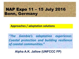 “The Gambia’s adaptation experience:
Coastal protection and building resilience
of coastal communities.”
NAP Expo 11 – 15 July 2016
Bonn, Germany
Approaches / adaptation solutions
Alpha A.K. Jallow (UNFCCC FP)
 
