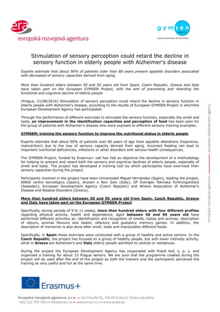 Stimulation of sensory perception could retard the decline in
sensory function in elderly people with Alzheimer's disease
Experts estimate that about 90% of patients older than 80 years present appetite disorders associated
with decreased of sensory capacities derived from aging
More than hundred elders between 50 and 95 years old from Spain, Czech Republic, Greece and Italy
have taken part on the European GYMSEN Project, with the aim of preventing and retarding the
functional and cognitive decline of elderly people
(Prague, 31/08/2016) Stimulation of sensory perception could retard the decline in sensory function in
elderly people with Alzheimer's disease, according to the results of European GYMSEN Project in whichthe
European Development Agency has participated.
Through the performance of different exercises to stimulate the sensory function, especially the smell and
taste, an improvement in the identification capacities and perception of food has been seen for
the group of patients with Alzheimer's disease who were exposed to different sensory training examples.
GYMSEM: training the sensory function to improve the nutritional status in elderly people
Experts estimate that about 90% of patients over 80 years of age have appetite alterations (hyporexia,
malnutrition) due to the loss of sensory capacity derived from aging. Incorrect feeding can lead to
important nutritional deficiencies, infections or other disorders with serious health consequences.
The GYMSEN Project, funded by Erasmus+ call has had as objective the development of a methodology
for helping to prevent and retard both the sensory and cognitive declines of elderly people, especially of
smell and taste. The project has developed a training tool by which participants have exercised their
sensory capacities during the project.
Participants involved in the project have been Universidad Miguel Hernández (Spain), leading the project,
AINIA centro tecnológico (Spain), Anziani e Non Solo (Italy), SP Sveriges Tekniska Forkningsintitut
(Sweeden), European Development Agency (Czech Republic) and Athens Association of Alzheimer’s
Disease and Related Disorders (Greece).
More than hundred elders between 50 and 95 years old from Spain, Czech Republic, Greece
and Italy have taken part on the European GYMSEN Project
Specifically, during periods of 9 to 11 weeks, more than hundred elders with four different profiles
regarding physical activity, health and dependence, aged between 50 and 95 years old have
performed different activities as: identification and recognition of smells, tastes and aromas; description
of odours, aromas flavours and tastes; olfactory and gustatory memory games. In addition, the
description of memories is also done after smell, taste and manipulates different foods.
Specifically, in Spain these exercises were conducted with a group of healthy and active seniors. In the
Czech Republic, the project has focused on a group of healthy people, but with lower intensity activity,
while in Greece are Alzheimer's and Italy elderly people admitted to centres or residences.
During the project the European Development Agency has cooperated with Právě teď, o. p. s. and
organized a training for about 15 Prague seniors. We are sure that the programme created during the
project will be used after the end of the project as both the trainers and the participants perceived the
training as very useful and fun at the same time.
 