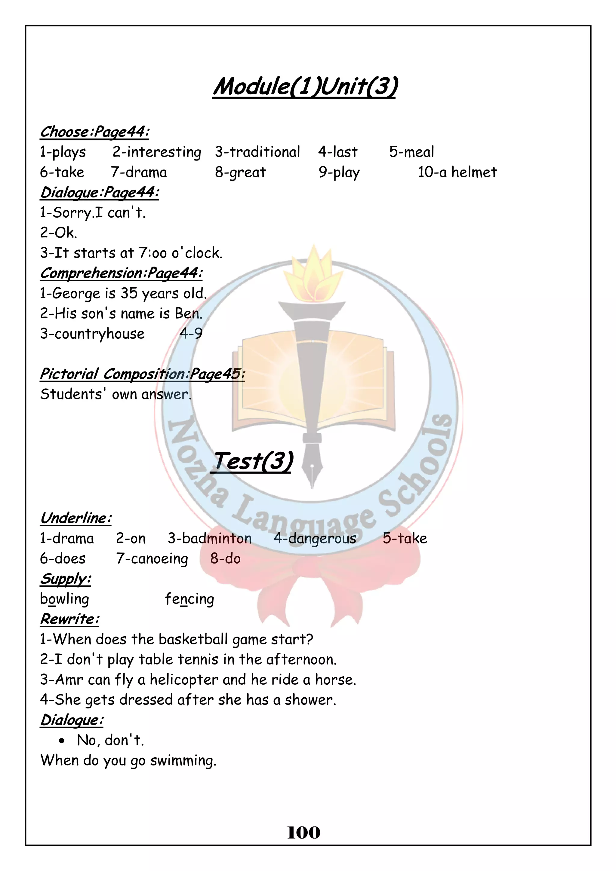 Module(1)Unit(3) 
Choose:Page44: 
1-plays 2-interesting 3-traditional 4-last 5-meal 
6-take 7-drama 8-great 9-play 10-a helmet 
Dialogue:Page44: 
1-Sorry.I can't. 
2-Ok. 
3-It starts at 7:oo o'clock. 
Comprehension:Page44: 
1-George is 35 years old. 
2-His son's name is Ben. 
3-countryhouse 4-9 
100 
Pictorial Composition:Page45: 
Students' own answer. 
Test(3) 
Underline: 
1-drama 2-on 3-badminton 4-dangerous 5-take 
6-does 7-canoeing 8-do 
Supply: 
bowling fencing 
Rewrite: 
1-When does the basketball game start? 
2-I don't play table tennis in the afternoon. 
3-Amr can fly a helicopter and he ride a horse. 
4-She gets dressed after she has a shower. 
Dialogue: 
· No, don't. 
When do you go swimming. 
 