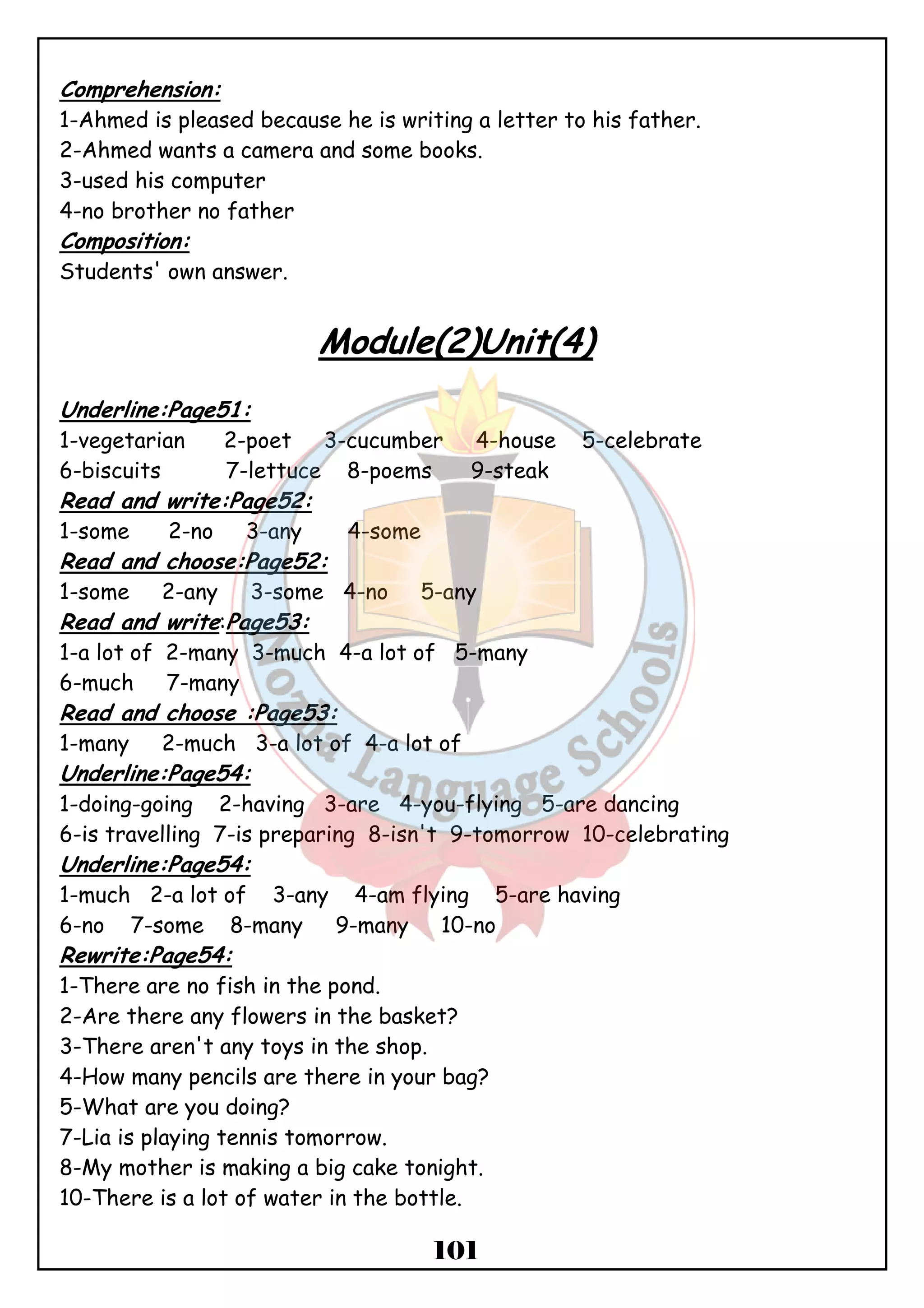 Comprehension: 
1-Ahmed is pleased because he is writing a letter to his father. 
2-Ahmed wants a camera and some books. 
3-used his computer 
4-no brother no father 
Composition: 
Students' own answer. 
Module(2)Unit(4) 
Underline:Page51: 
1-vegetarian 2-poet 3-cucumber 4-house 5-celebrate 
6-biscuits 7-lettuce 8-poems 9-steak 
Read and write:Page52: 
1-some 2-no 3-any 4-some 
Read and choose:Page52: 
1-some 2-any 3-some 4-no 5-any 
Read and write:Page53: 
1-a lot of 2-many 3-much 4-a lot of 5-many 
6-much 7-many 
Read and choose :Page53: 
1-many 2-much 3-a lot of 4-a lot of 
Underline:Page54: 
1-doing-going 2-having 3-are 4-you-flying 5-are dancing 
6-is travelling 7-is preparing 8-isn't 9-tomorrow 10-celebrating 
Underline:Page54: 
1-much 2-a lot of 3-any 4-am flying 5-are having 
6-no 7-some 8-many 9-many 10-no 
Rewrite:Page54: 
1-There are no fish in the pond. 
2-Are there any flowers in the basket? 
3-There aren't any toys in the shop. 
4-How many pencils are there in your bag? 
5-What are you doing? 
7-Lia is playing tennis tomorrow. 
8-My mother is making a big cake tonight. 
10-There is a lot of water in the bottle. 
101 
 