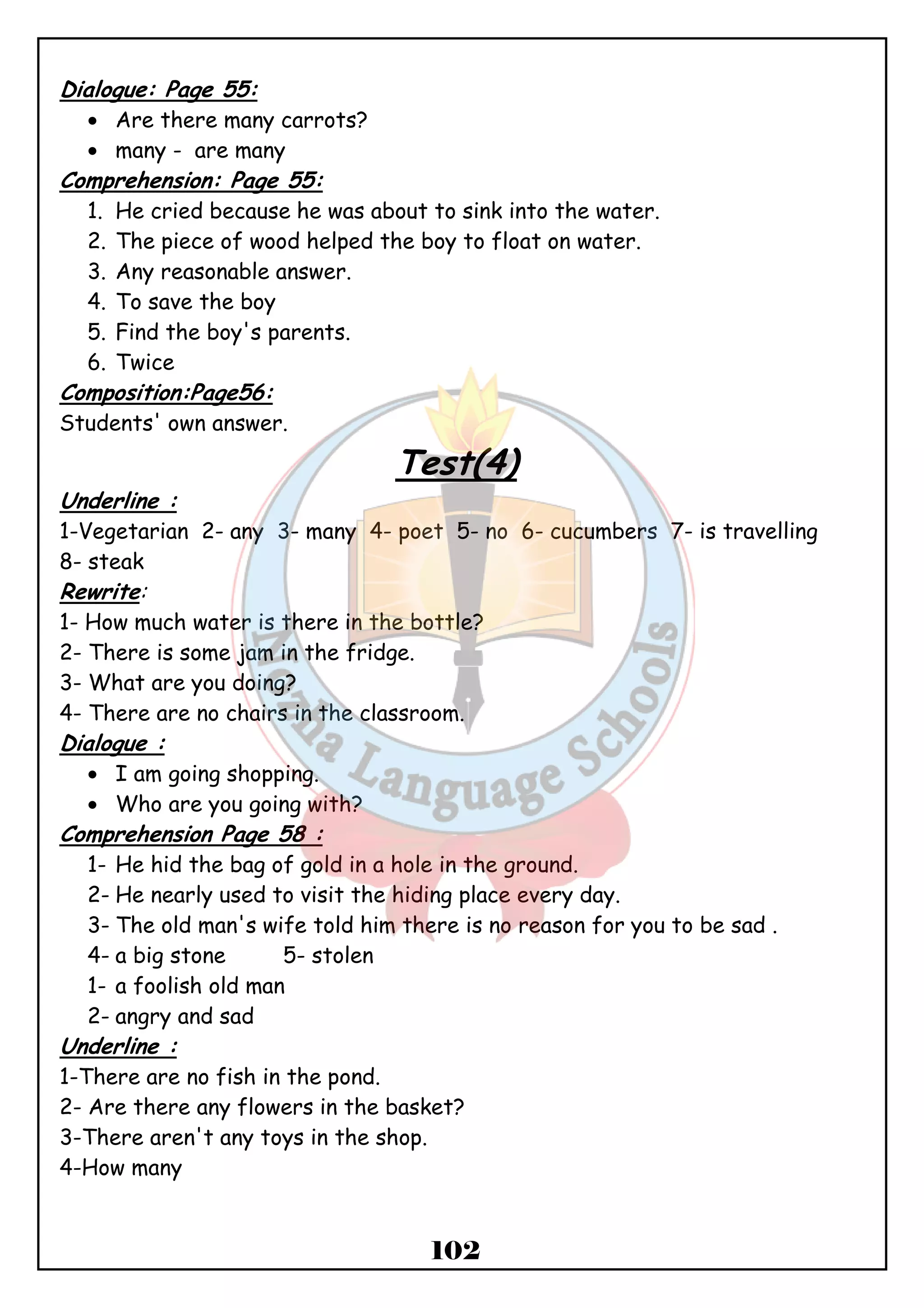 102 
Dialogue: Page 55: 
· Are there many carrots? 
· many - are many 
Comprehension: Page 55: 
1. He cried because he was about to sink into the water. 
2. The piece of wood helped the boy to float on water. 
3. Any reasonable answer. 
4. To save the boy 
5. Find the boy's parents. 
6. Twice 
Composition:Page56: 
Students' own answer. 
Test(4) 
Underline : 
1-Vegetarian 2- any 3- many 4- poet 5- no 6- cucumbers 7- is travelling 
8- steak 
Rewrite: 
1- How much water is there in the bottle? 
2- There is some jam in the fridge. 
3- What are you doing? 
4- There are no chairs in the classroom. 
Dialogue : 
· I am going shopping. 
· Who are you going with? 
Comprehension Page 58 : 
1- He hid the bag of gold in a hole in the ground. 
2- He nearly used to visit the hiding place every day. 
3- The old man's wife told him there is no reason for you to be sad . 
4- a big stone 5- stolen 
1- a foolish old man 
2- angry and sad 
Underline : 
1-There are no fish in the pond. 
2- Are there any flowers in the basket? 
3-There aren't any toys in the shop. 
4-How many 
 