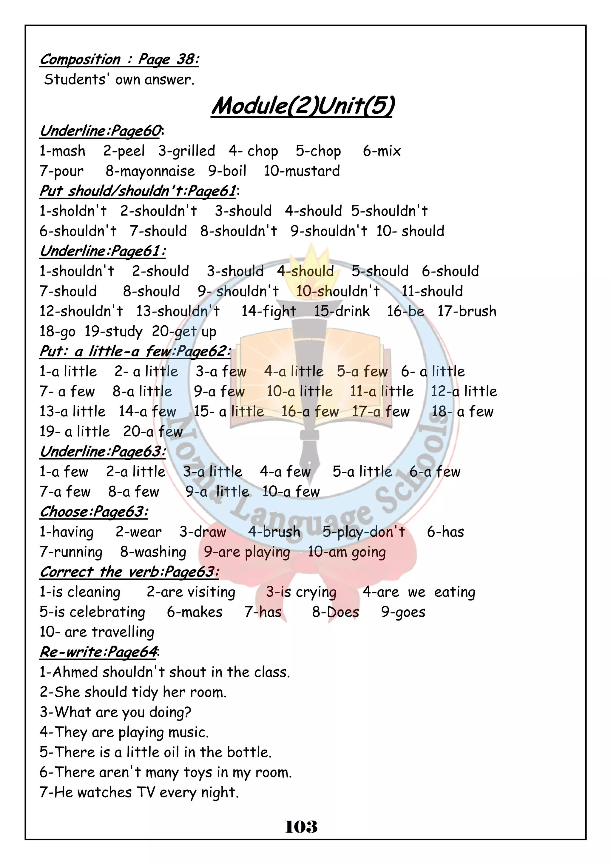 103 
Composition : Page 38: 
Students' own answer. 
Module(2)Unit(5) 
Underline:Page60: 
1-mash 2-peel 3-grilled 4- chop 5-chop 6-mix 
7-pour 8-mayonnaise 9-boil 10-mustard 
Put should/shouldn't:Page61: 
1-sholdn't 2-shouldn't 3-should 4-should 5-shouldn't 
6-shouldn't 7-should 8-shouldn't 9-shouldn't 10- should 
Underline:Page61: 
1-shouldn't 2-should 3-should 4-should 5-should 6-should 
7-should 8-should 9- shouldn't 10-shouldn't 11-should 
12-shouldn't 13-shouldn't 14-fight 15-drink 16-be 17-brush 
18-go 19-study 20-get up 
Put: a little-a few:Page62: 
1-a little 2- a little 3-a few 4-a little 5-a few 6- a little 
7- a few 8-a little 9-a few 10-a little 11-a little 12-a little 
13-a little 14-a few 15- a little 16-a few 17-a few 18- a few 
19- a little 20-a few 
Underline:Page63: 
1-a few 2-a little 3-a little 4-a few 5-a little 6-a few 
7-a few 8-a few 9-a little 10-a few 
Choose:Page63: 
1-having 2-wear 3-draw 4-brush 5-play-don't 6-has 
7-running 8-washing 9-are playing 10-am going 
Correct the verb:Page63: 
1-is cleaning 2-are visiting 3-is crying 4-are we eating 
5-is celebrating 6-makes 7-has 8-Does 9-goes 
10- are travelling 
Re-write:Page64: 
1-Ahmed shouldn't shout in the class. 
2-She should tidy her room. 
3-What are you doing? 
4-They are playing music. 
5-There is a little oil in the bottle. 
6-There aren't many toys in my room. 
7-He watches TV every night. 
 