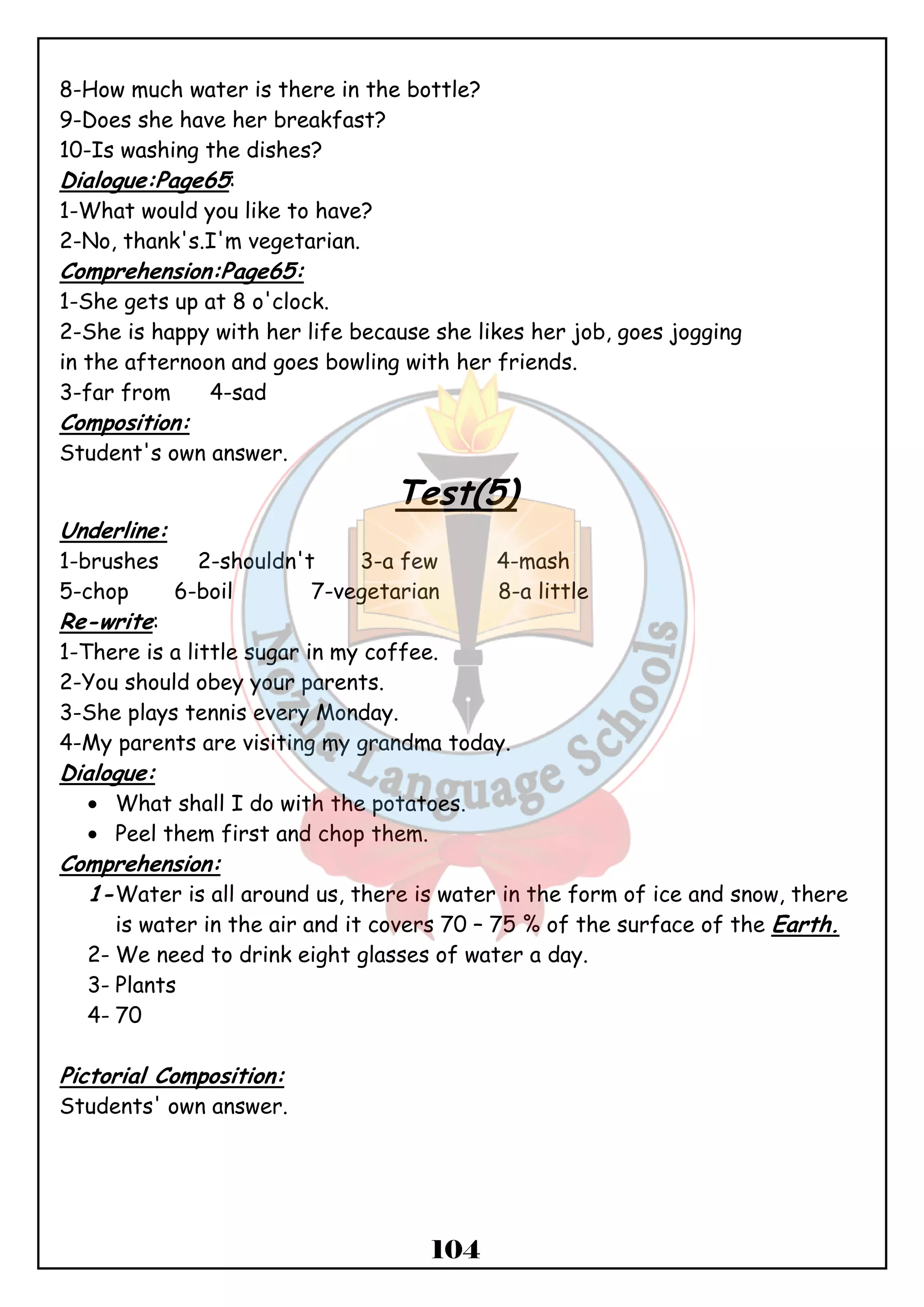 8-How much water is there in the bottle? 
9-Does she have her breakfast? 
10-Is washing the dishes? 
Dialogue:Page65: 
1-What would you like to have? 
2-No, thank's.I'm vegetarian. 
Comprehension:Page65: 
1-She gets up at 8 o'clock. 
2-She is happy with her life because she likes her job, goes jogging 
in the afternoon and goes bowling with her friends. 
3-far from 4-sad 
Composition: 
Student's own answer. 
Test(5) 
Underline: 
1-brushes 2-shouldn't 3-a few 4-mash 
5-chop 6-boil 7-vegetarian 8-a little 
Re-write: 
1-There is a little sugar in my coffee. 
2-You should obey your parents. 
3-She plays tennis every Monday. 
4-My parents are visiting my grandma today. 
Dialogue: 
· What shall I do with the potatoes. 
· Peel them first and chop them. 
104 
Comprehension: 
1-Water is all around us, there is water in the form of ice and snow, there 
is water in the air and it covers 70 – 75 % of the surface of the Earth. 
2-We need to drink eight glasses of water a day. 
3- Plants 
4- 70 
Pictorial Composition: 
Students' own answer. 
 