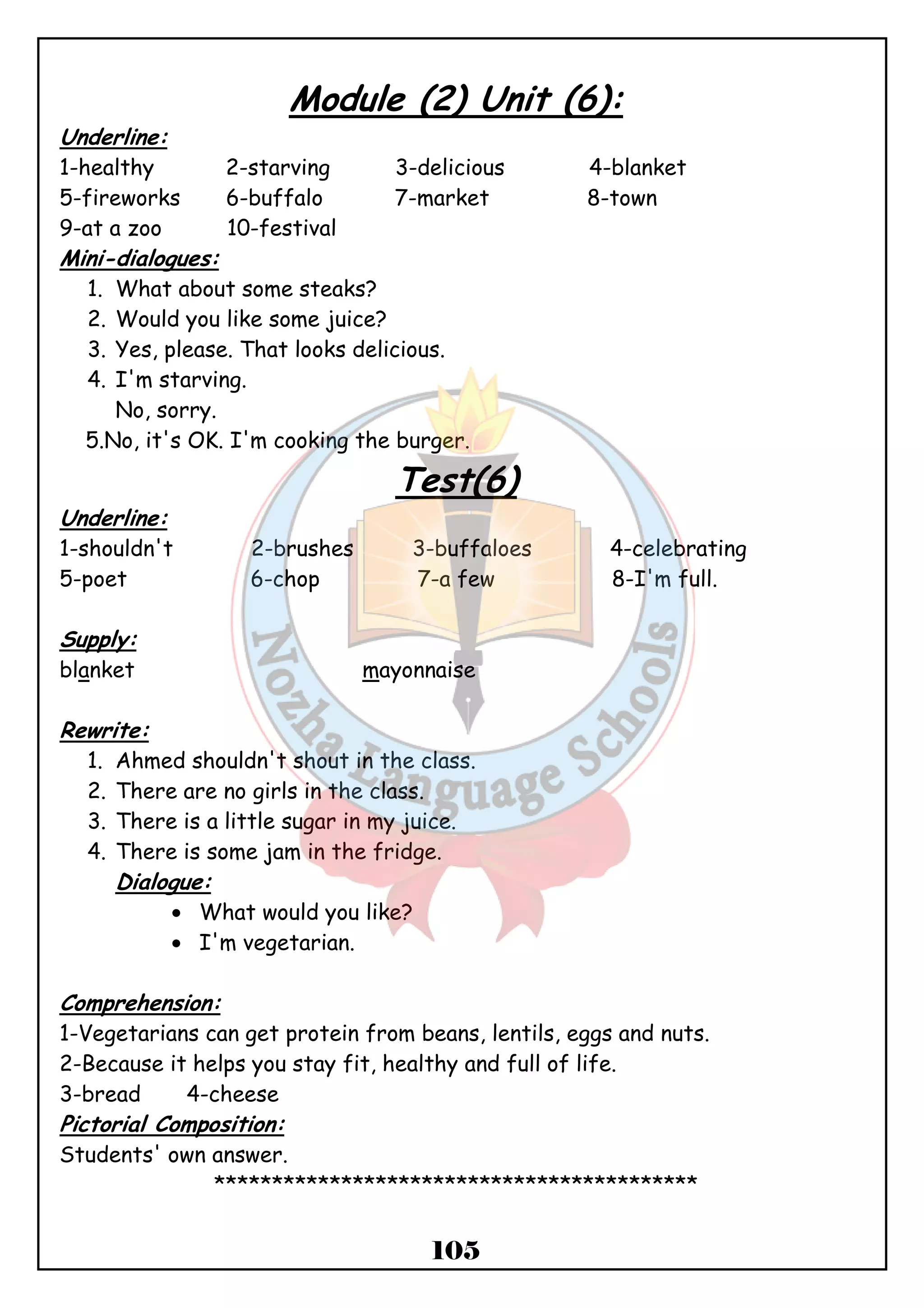 Module (2) Unit (6): 
Underline: 
1-healthy 2-starving 3-delicious 4-blanket 
5-fireworks 6-buffalo 7-market 8-town 
9-at a zoo 10-festival 
Mini-dialogues: 
1. What about some steaks? 
2. Would you like some juice? 
3. Yes, please. That looks delicious. 
4. I'm starving. 
105 
No, sorry. 
5.No, it's OK. I'm cooking the burger. 
Test(6) 
Underline: 
1-shouldn't 2-brushes 3-buffaloes 4-celebrating 
5-poet 6-chop 7-a few 8-I'm full. 
Supply: 
blanket mayonnaise 
Rewrite: 
1. Ahmed shouldn't shout in the class. 
2. There are no girls in the class. 
3. There is a little sugar in my juice. 
4. There is some jam in the fridge. 
Dialogue: 
· What would you like? 
· I'm vegetarian. 
Comprehension: 
1-Vegetarians can get protein from beans, lentils, eggs and nuts. 
2-Because it helps you stay fit, healthy and full of life. 
3-bread 4-cheese 
Pictorial Composition: 
Students' own answer. 
****************************************** 
 